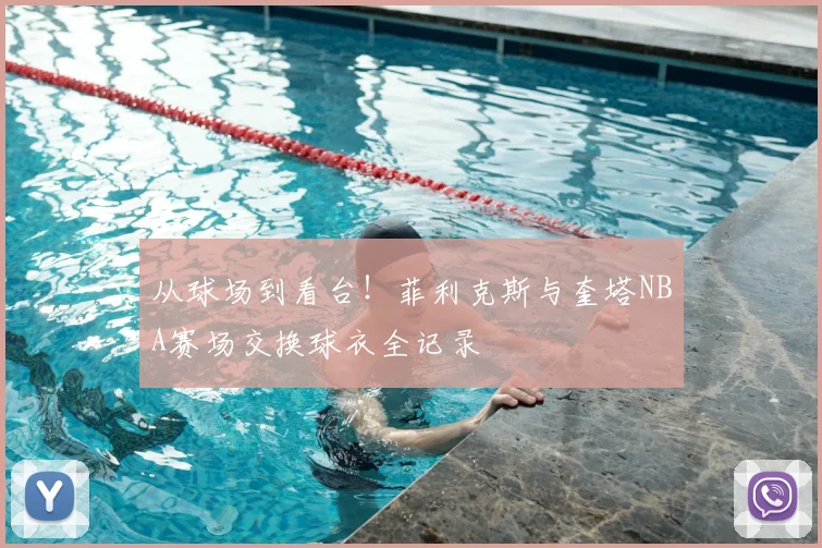 从球场到看台！菲利克斯与奎塔NBA赛场交换球衣全记录
