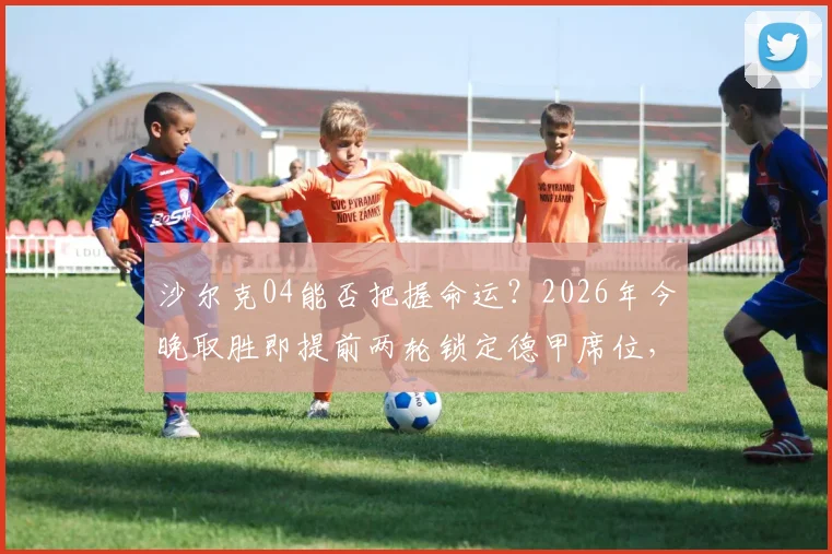 沙尔克04能否把握命运？2026年今晚取胜即提前两轮锁定德甲席位，关键战全面解析