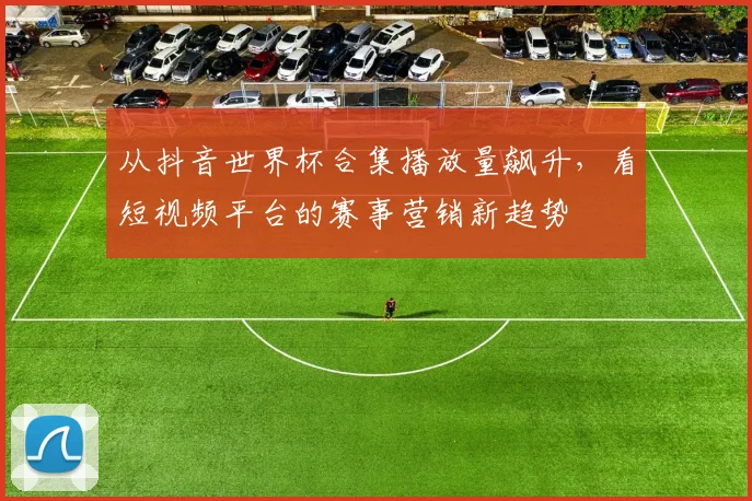 从抖音世界杯合集播放量飙升,看短视频平台的赛事营销新趋势