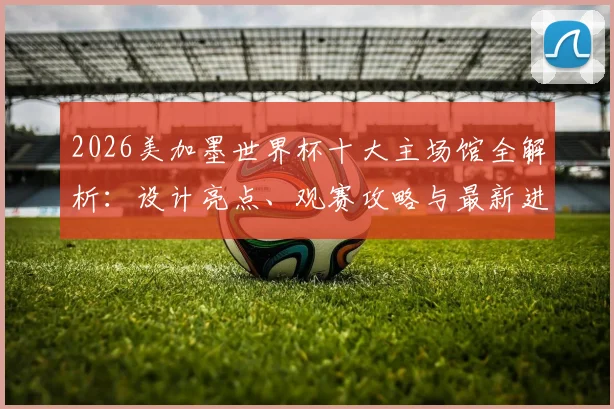 2026美加墨世界杯十大主场馆全解析：设计亮点、观赛攻略与最新进展一网打尽