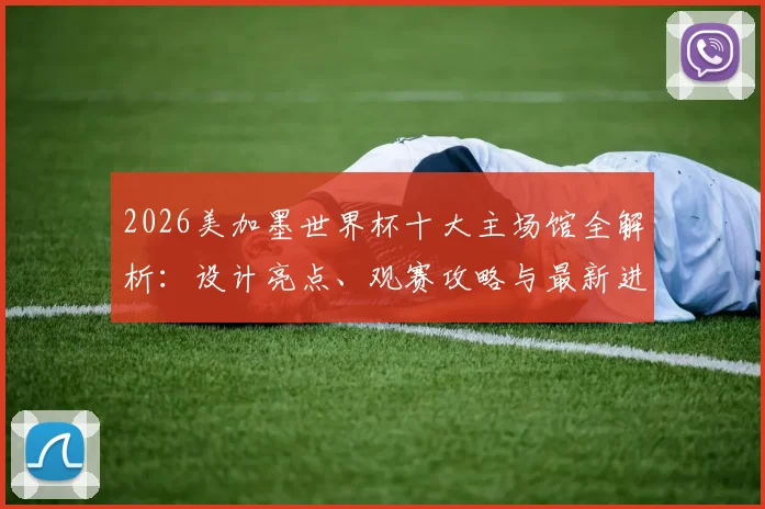 2026美加墨世界杯十大主场馆全解析：设计亮点、观赛攻略与最新进展一网打尽
