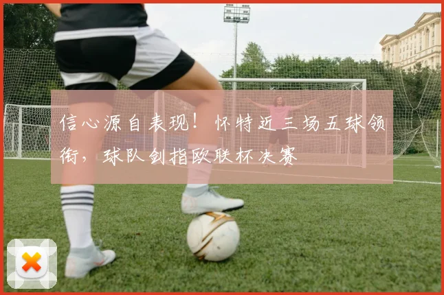 信心源自表现！怀特近三场五球领衔，球队剑指欧联杯决赛
