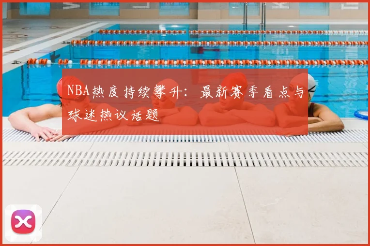 NBA热度持续攀升：最新赛季看点与球迷热议话题