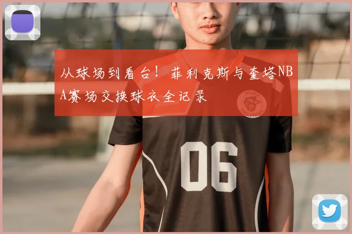 从球场到看台！菲利克斯与奎塔NBA赛场交换球衣全记录